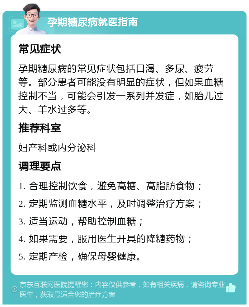 孕期糖尿病就医指南 常见症状 孕期糖尿病的常见症状包括口渴、多尿、疲劳等。部分患者可能没有明显的症状，但如果血糖控制不当，可能会引发一系列并发症，如胎儿过大、羊水过多等。 推荐科室 妇产科或内分泌科 调理要点 1. 合理控制饮食，避免高糖、高脂肪食物； 2. 定期监测血糖水平，及时调整治疗方案； 3. 适当运动，帮助控制血糖； 4. 如果需要，服用医生开具的降糖药物； 5. 定期产检，确保母婴健康。