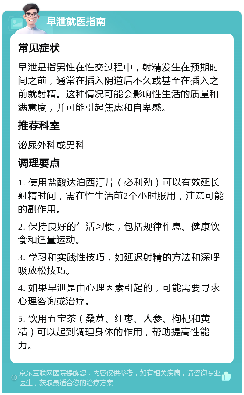 早泄就医指南 常见症状 早泄是指男性在性交过程中，射精发生在预期时间之前，通常在插入阴道后不久或甚至在插入之前就射精。这种情况可能会影响性生活的质量和满意度，并可能引起焦虑和自卑感。 推荐科室 泌尿外科或男科 调理要点 1. 使用盐酸达泊西汀片（必利劲）可以有效延长射精时间，需在性生活前2个小时服用，注意可能的副作用。 2. 保持良好的生活习惯，包括规律作息、健康饮食和适量运动。 3. 学习和实践性技巧，如延迟射精的方法和深呼吸放松技巧。 4. 如果早泄是由心理因素引起的，可能需要寻求心理咨询或治疗。 5. 饮用五宝茶（桑葚、红枣、人参、枸杞和黄精）可以起到调理身体的作用，帮助提高性能力。