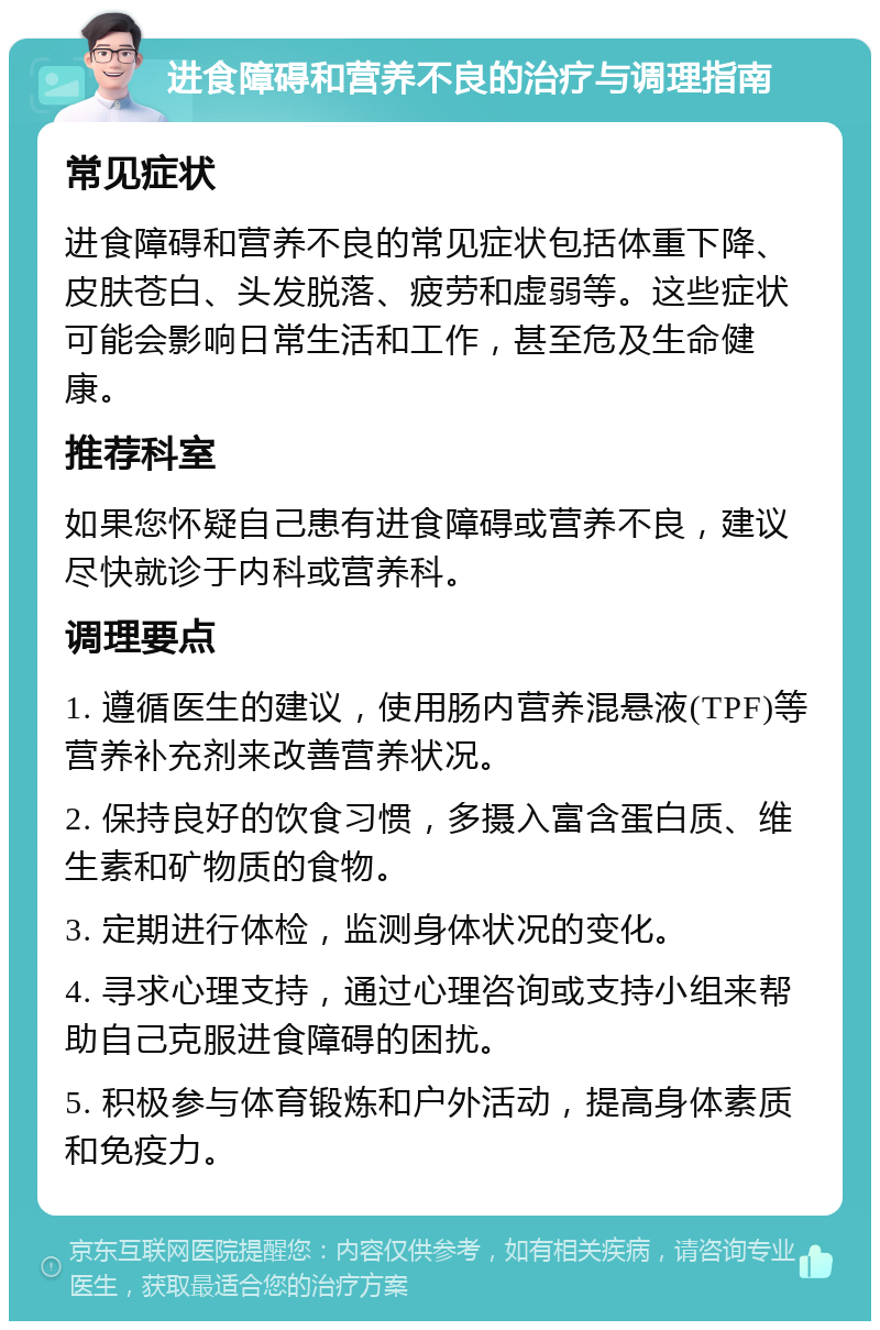 进食障碍和营养不良的治疗与调理指南 常见症状 进食障碍和营养不良的常见症状包括体重下降、皮肤苍白、头发脱落、疲劳和虚弱等。这些症状可能会影响日常生活和工作，甚至危及生命健康。 推荐科室 如果您怀疑自己患有进食障碍或营养不良，建议尽快就诊于内科或营养科。 调理要点 1. 遵循医生的建议，使用肠内营养混悬液(TPF)等营养补充剂来改善营养状况。 2. 保持良好的饮食习惯，多摄入富含蛋白质、维生素和矿物质的食物。 3. 定期进行体检，监测身体状况的变化。 4. 寻求心理支持，通过心理咨询或支持小组来帮助自己克服进食障碍的困扰。 5. 积极参与体育锻炼和户外活动，提高身体素质和免疫力。