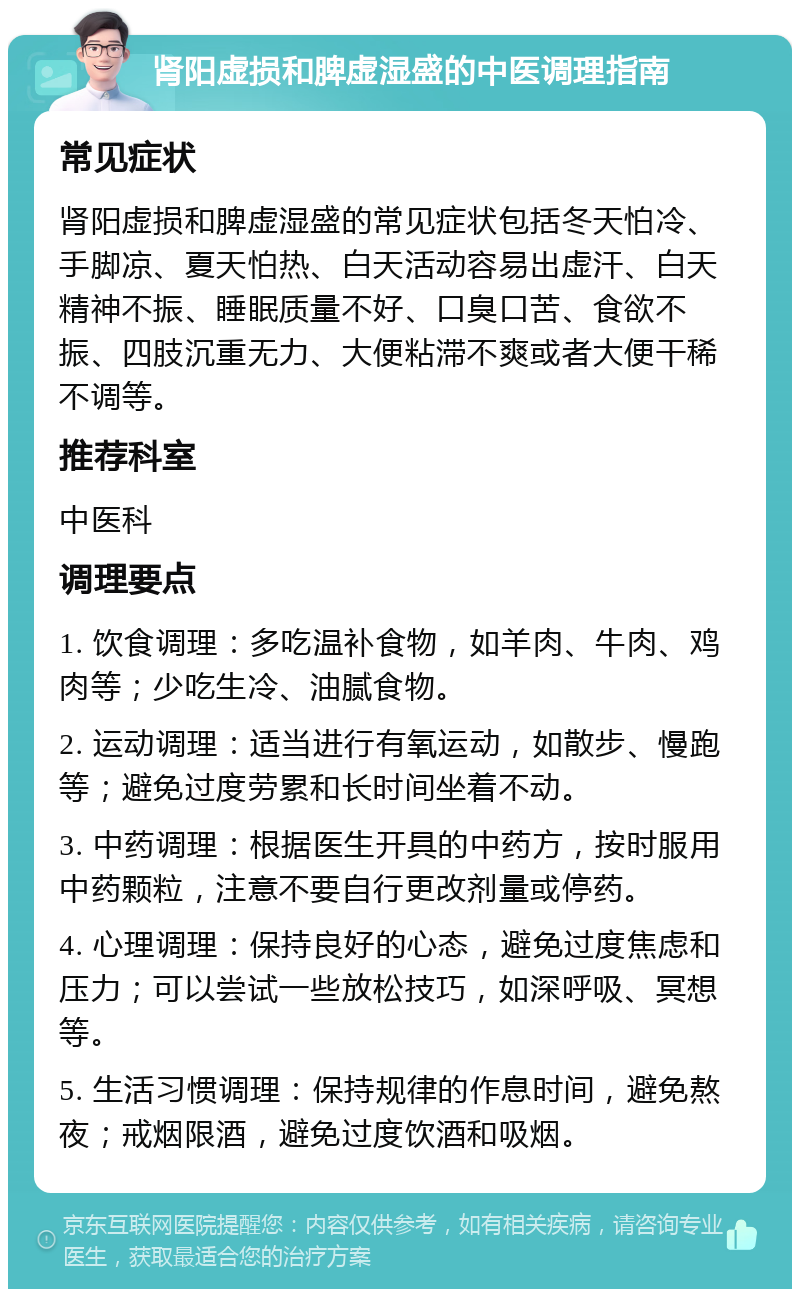 肾阳虚损和脾虚湿盛的中医调理指南 常见症状 肾阳虚损和脾虚湿盛的常见症状包括冬天怕冷、手脚凉、夏天怕热、白天活动容易出虚汗、白天精神不振、睡眠质量不好、口臭口苦、食欲不振、四肢沉重无力、大便粘滞不爽或者大便干稀不调等。 推荐科室 中医科 调理要点 1. 饮食调理：多吃温补食物，如羊肉、牛肉、鸡肉等；少吃生冷、油腻食物。 2. 运动调理：适当进行有氧运动，如散步、慢跑等；避免过度劳累和长时间坐着不动。 3. 中药调理：根据医生开具的中药方，按时服用中药颗粒，注意不要自行更改剂量或停药。 4. 心理调理：保持良好的心态，避免过度焦虑和压力；可以尝试一些放松技巧，如深呼吸、冥想等。 5. 生活习惯调理：保持规律的作息时间，避免熬夜；戒烟限酒，避免过度饮酒和吸烟。