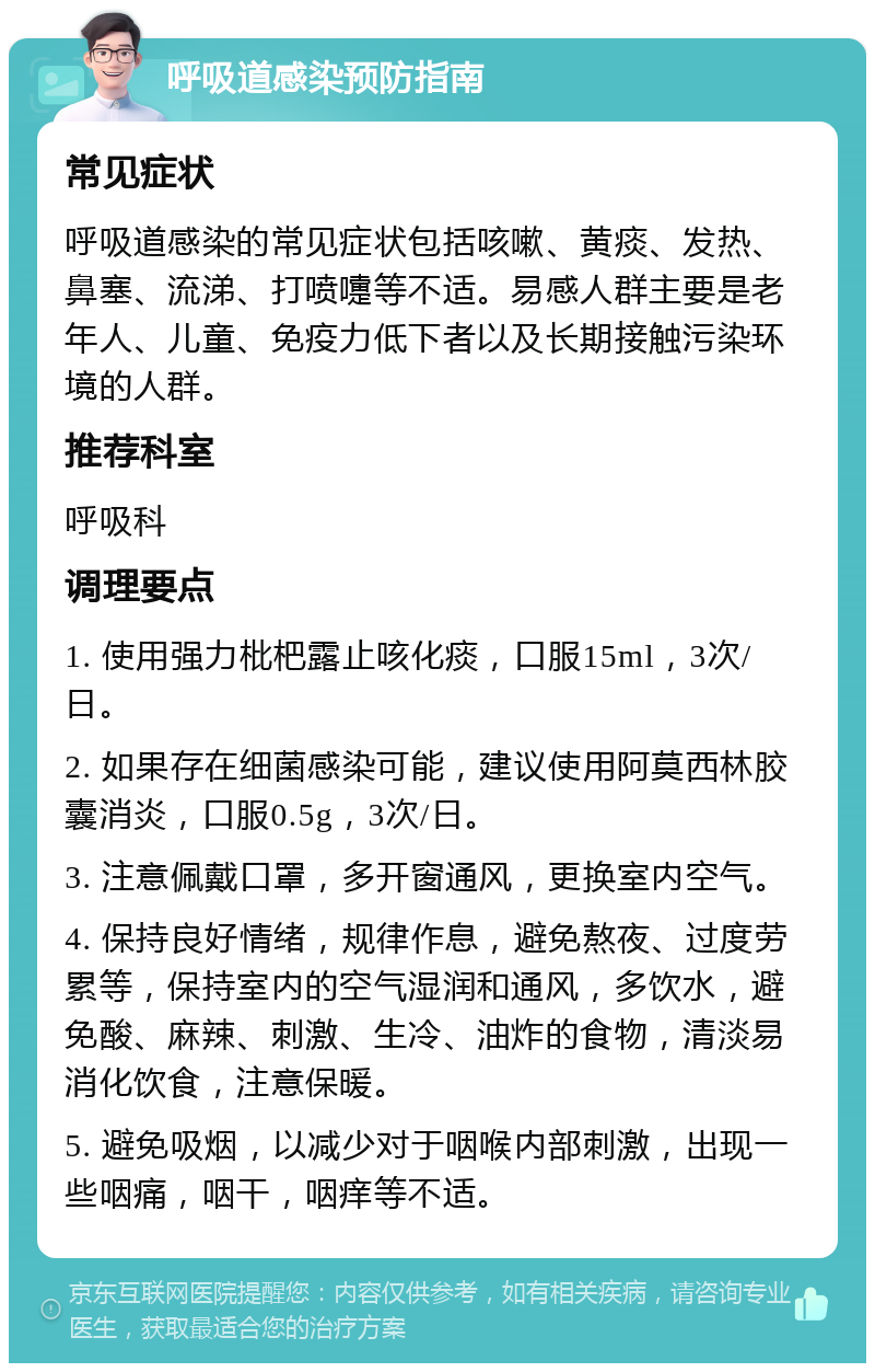 呼吸道感染预防指南 常见症状 呼吸道感染的常见症状包括咳嗽、黄痰、发热、鼻塞、流涕、打喷嚏等不适。易感人群主要是老年人、儿童、免疫力低下者以及长期接触污染环境的人群。 推荐科室 呼吸科 调理要点 1. 使用强力枇杷露止咳化痰，口服15ml，3次/日。 2. 如果存在细菌感染可能，建议使用阿莫西林胶囊消炎，口服0.5g，3次/日。 3. 注意佩戴口罩，多开窗通风，更换室内空气。 4. 保持良好情绪，规律作息，避免熬夜、过度劳累等，保持室内的空气湿润和通风，多饮水，避免酸、麻辣、刺激、生冷、油炸的食物，清淡易消化饮食，注意保暖。 5. 避免吸烟，以减少对于咽喉内部刺激，出现一些咽痛，咽干，咽痒等不适。