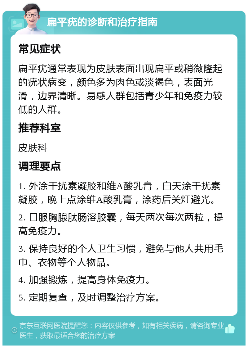 扁平疣的诊断和治疗指南 常见症状 扁平疣通常表现为皮肤表面出现扁平或稍微隆起的疣状病变，颜色多为肉色或淡褐色，表面光滑，边界清晰。易感人群包括青少年和免疫力较低的人群。 推荐科室 皮肤科 调理要点 1. 外涂干扰素凝胶和维A酸乳膏，白天涂干扰素凝胶，晚上点涂维A酸乳膏，涂药后关灯避光。 2. 口服胸腺肽肠溶胶囊，每天两次每次两粒，提高免疫力。 3. 保持良好的个人卫生习惯，避免与他人共用毛巾、衣物等个人物品。 4. 加强锻炼，提高身体免疫力。 5. 定期复查，及时调整治疗方案。