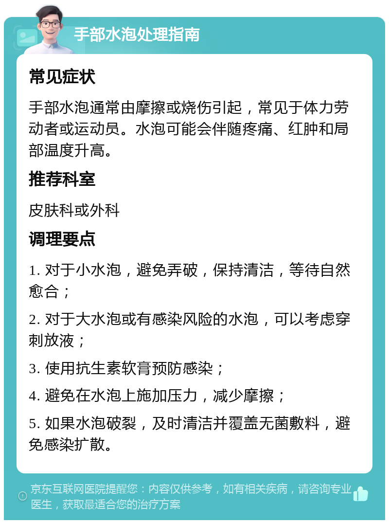 手部水泡处理指南 常见症状 手部水泡通常由摩擦或烧伤引起，常见于体力劳动者或运动员。水泡可能会伴随疼痛、红肿和局部温度升高。 推荐科室 皮肤科或外科 调理要点 1. 对于小水泡，避免弄破，保持清洁，等待自然愈合； 2. 对于大水泡或有感染风险的水泡，可以考虑穿刺放液； 3. 使用抗生素软膏预防感染； 4. 避免在水泡上施加压力，减少摩擦； 5. 如果水泡破裂，及时清洁并覆盖无菌敷料，避免感染扩散。