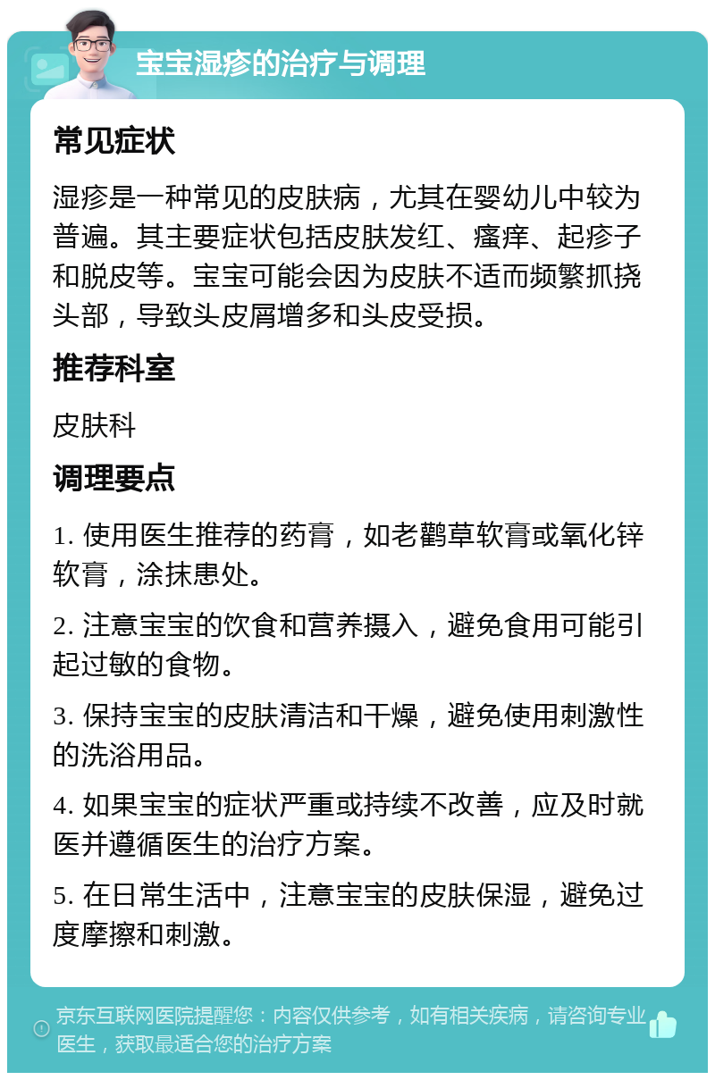 宝宝湿疹的治疗与调理 常见症状 湿疹是一种常见的皮肤病，尤其在婴幼儿中较为普遍。其主要症状包括皮肤发红、瘙痒、起疹子和脱皮等。宝宝可能会因为皮肤不适而频繁抓挠头部，导致头皮屑增多和头皮受损。 推荐科室 皮肤科 调理要点 1. 使用医生推荐的药膏，如老鹳草软膏或氧化锌软膏，涂抹患处。 2. 注意宝宝的饮食和营养摄入，避免食用可能引起过敏的食物。 3. 保持宝宝的皮肤清洁和干燥，避免使用刺激性的洗浴用品。 4. 如果宝宝的症状严重或持续不改善，应及时就医并遵循医生的治疗方案。 5. 在日常生活中，注意宝宝的皮肤保湿，避免过度摩擦和刺激。