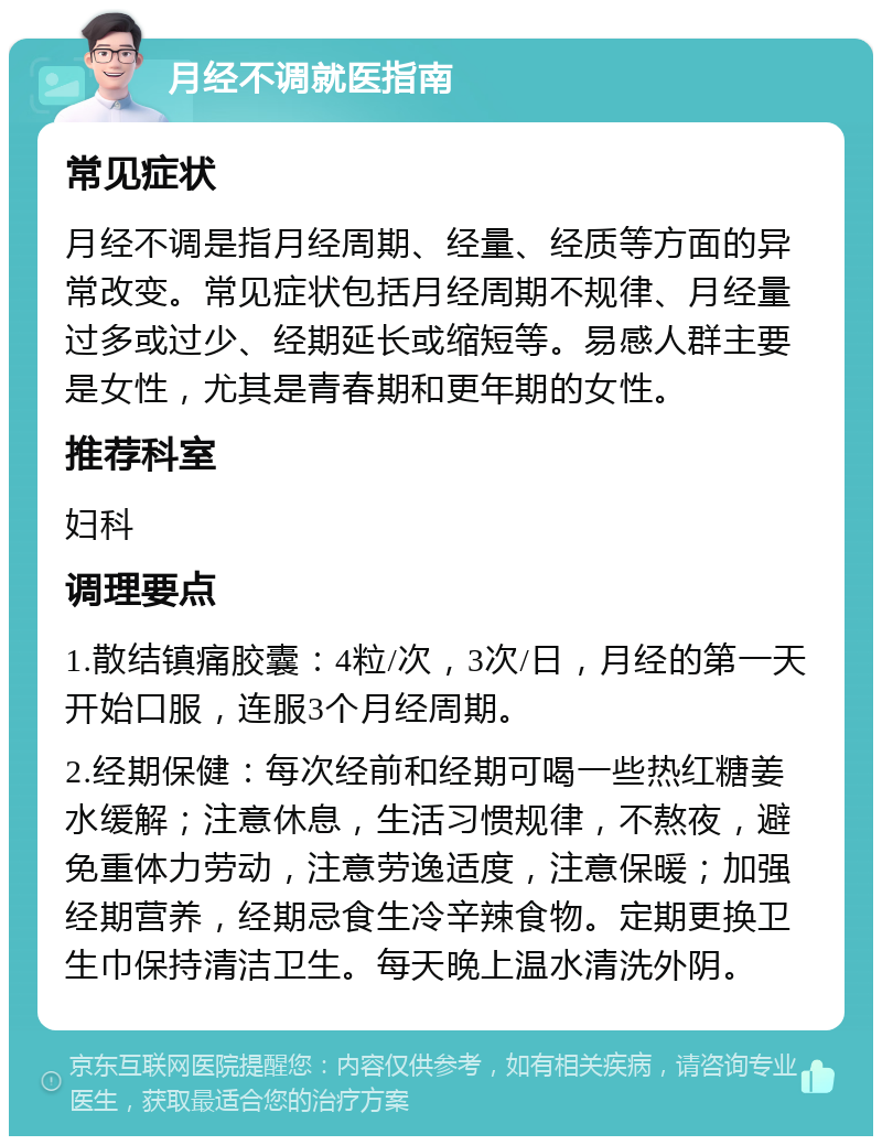 月经不调就医指南 常见症状 月经不调是指月经周期、经量、经质等方面的异常改变。常见症状包括月经周期不规律、月经量过多或过少、经期延长或缩短等。易感人群主要是女性，尤其是青春期和更年期的女性。 推荐科室 妇科 调理要点 1.散结镇痛胶囊：4粒/次，3次/日，月经的第一天开始口服，连服3个月经周期。 2.经期保健：每次经前和经期可喝一些热红糖姜水缓解；注意休息，生活习惯规律，不熬夜，避免重体力劳动，注意劳逸适度，注意保暖；加强经期营养，经期忌食生冷辛辣食物。定期更换卫生巾保持清洁卫生。每天晚上温水清洗外阴。