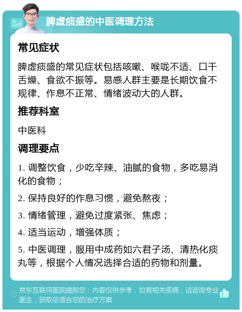 脾虚痰盛的中医调理方法 常见症状 脾虚痰盛的常见症状包括咳嗽、喉咙不适、口干舌燥、食欲不振等。易感人群主要是长期饮食不规律、作息不正常、情绪波动大的人群。 推荐科室 中医科 调理要点 1. 调整饮食，少吃辛辣、油腻的食物，多吃易消化的食物； 2. 保持良好的作息习惯，避免熬夜； 3. 情绪管理，避免过度紧张、焦虑； 4. 适当运动，增强体质； 5. 中医调理，服用中成药如六君子汤、清热化痰丸等，根据个人情况选择合适的药物和剂量。