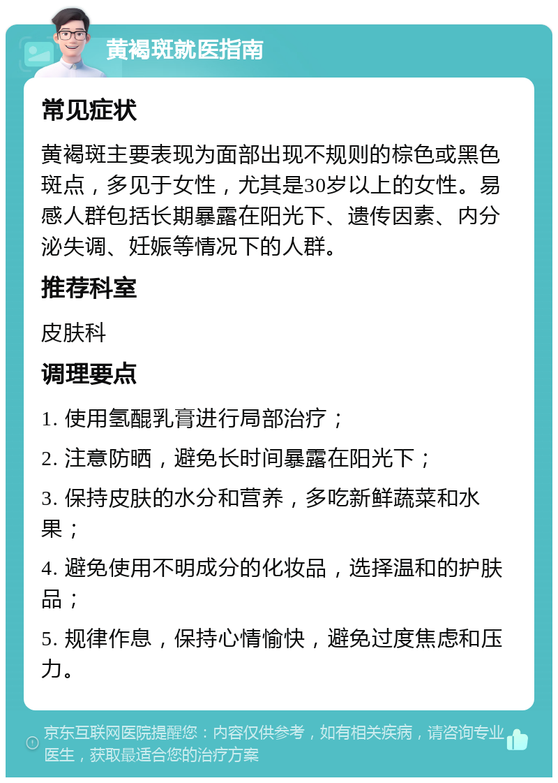 黄褐斑就医指南 常见症状 黄褐斑主要表现为面部出现不规则的棕色或黑色斑点，多见于女性，尤其是30岁以上的女性。易感人群包括长期暴露在阳光下、遗传因素、内分泌失调、妊娠等情况下的人群。 推荐科室 皮肤科 调理要点 1. 使用氢醌乳膏进行局部治疗； 2. 注意防晒，避免长时间暴露在阳光下； 3. 保持皮肤的水分和营养，多吃新鲜蔬菜和水果； 4. 避免使用不明成分的化妆品，选择温和的护肤品； 5. 规律作息，保持心情愉快，避免过度焦虑和压力。