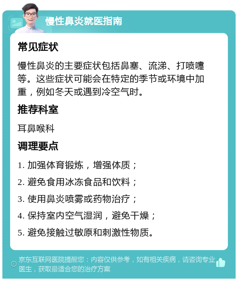 慢性鼻炎就医指南 常见症状 慢性鼻炎的主要症状包括鼻塞、流涕、打喷嚏等。这些症状可能会在特定的季节或环境中加重，例如冬天或遇到冷空气时。 推荐科室 耳鼻喉科 调理要点 1. 加强体育锻炼，增强体质； 2. 避免食用冰冻食品和饮料； 3. 使用鼻炎喷雾或药物治疗； 4. 保持室内空气湿润，避免干燥； 5. 避免接触过敏原和刺激性物质。