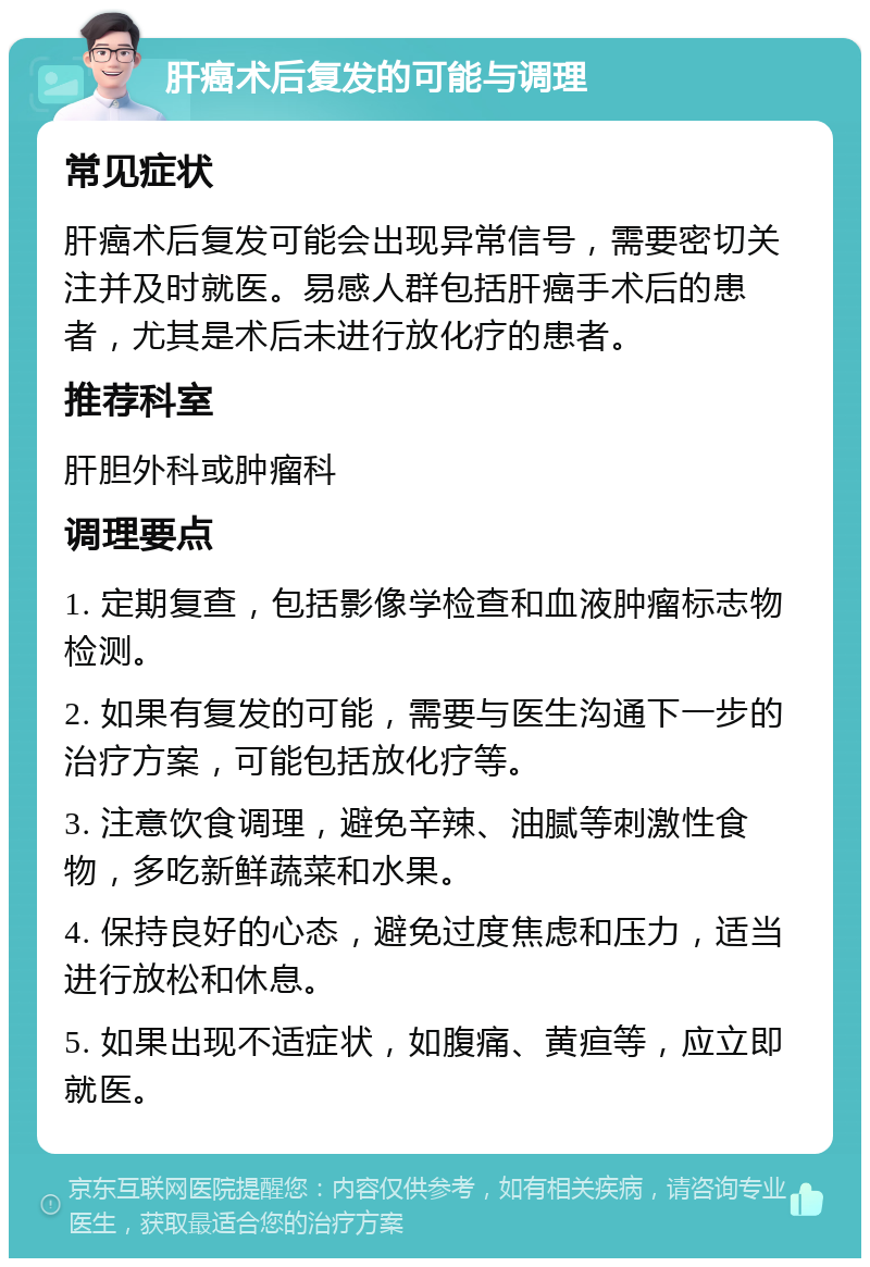 肝癌术后复发的可能与调理 常见症状 肝癌术后复发可能会出现异常信号，需要密切关注并及时就医。易感人群包括肝癌手术后的患者，尤其是术后未进行放化疗的患者。 推荐科室 肝胆外科或肿瘤科 调理要点 1. 定期复查，包括影像学检查和血液肿瘤标志物检测。 2. 如果有复发的可能，需要与医生沟通下一步的治疗方案，可能包括放化疗等。 3. 注意饮食调理，避免辛辣、油腻等刺激性食物，多吃新鲜蔬菜和水果。 4. 保持良好的心态，避免过度焦虑和压力，适当进行放松和休息。 5. 如果出现不适症状，如腹痛、黄疸等，应立即就医。