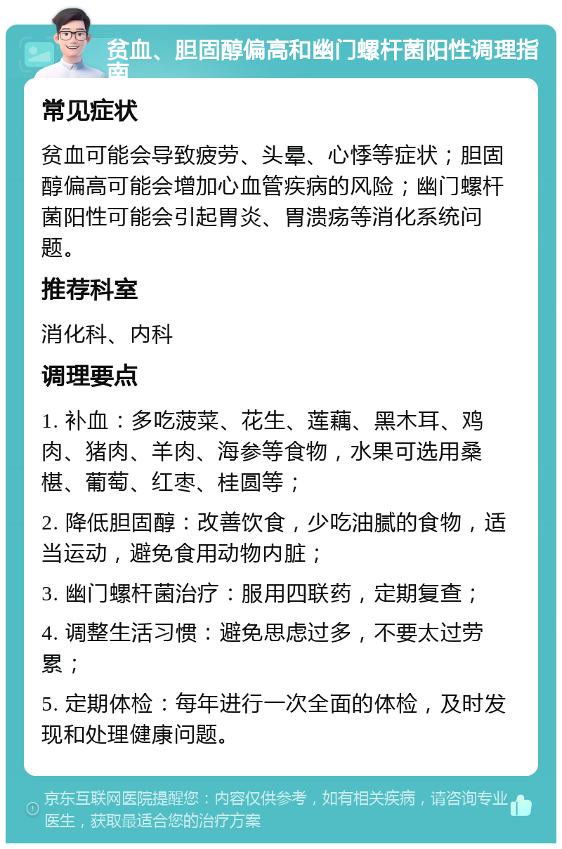 贫血、胆固醇偏高和幽门螺杆菌阳性调理指南 常见症状 贫血可能会导致疲劳、头晕、心悸等症状；胆固醇偏高可能会增加心血管疾病的风险；幽门螺杆菌阳性可能会引起胃炎、胃溃疡等消化系统问题。 推荐科室 消化科、内科 调理要点 1. 补血：多吃菠菜、花生、莲藕、黑木耳、鸡肉、猪肉、羊肉、海参等食物，水果可选用桑椹、葡萄、红枣、桂圆等； 2. 降低胆固醇：改善饮食，少吃油腻的食物，适当运动，避免食用动物内脏； 3. 幽门螺杆菌治疗：服用四联药，定期复查； 4. 调整生活习惯：避免思虑过多，不要太过劳累； 5. 定期体检：每年进行一次全面的体检，及时发现和处理健康问题。