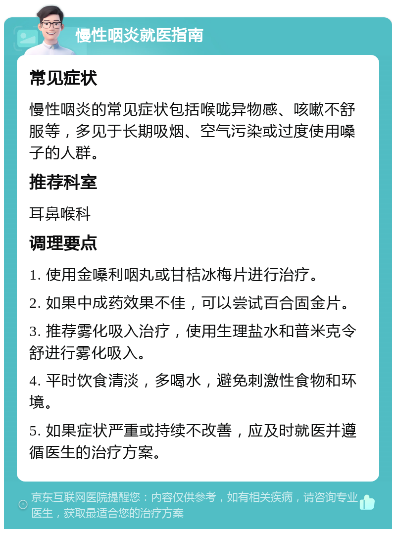 慢性咽炎就医指南 常见症状 慢性咽炎的常见症状包括喉咙异物感、咳嗽不舒服等，多见于长期吸烟、空气污染或过度使用嗓子的人群。 推荐科室 耳鼻喉科 调理要点 1. 使用金嗓利咽丸或甘桔冰梅片进行治疗。 2. 如果中成药效果不佳，可以尝试百合固金片。 3. 推荐雾化吸入治疗，使用生理盐水和普米克令舒进行雾化吸入。 4. 平时饮食清淡，多喝水，避免刺激性食物和环境。 5. 如果症状严重或持续不改善，应及时就医并遵循医生的治疗方案。