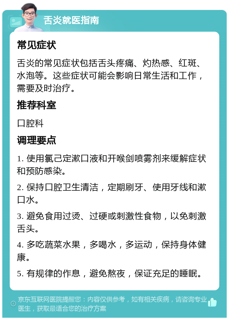 舌炎就医指南 常见症状 舌炎的常见症状包括舌头疼痛、灼热感、红斑、水泡等。这些症状可能会影响日常生活和工作，需要及时治疗。 推荐科室 口腔科 调理要点 1. 使用氯己定漱口液和开喉剑喷雾剂来缓解症状和预防感染。 2. 保持口腔卫生清洁，定期刷牙、使用牙线和漱口水。 3. 避免食用过烫、过硬或刺激性食物，以免刺激舌头。 4. 多吃蔬菜水果，多喝水，多运动，保持身体健康。 5. 有规律的作息，避免熬夜，保证充足的睡眠。