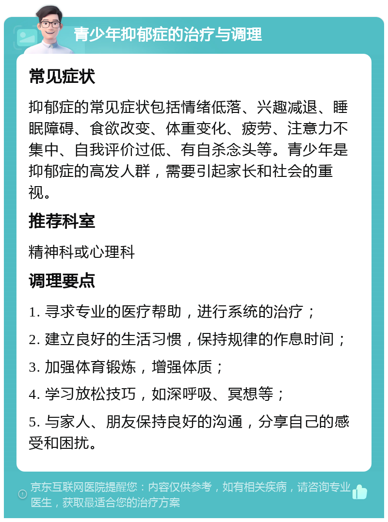 青少年抑郁症的治疗与调理 常见症状 抑郁症的常见症状包括情绪低落、兴趣减退、睡眠障碍、食欲改变、体重变化、疲劳、注意力不集中、自我评价过低、有自杀念头等。青少年是抑郁症的高发人群，需要引起家长和社会的重视。 推荐科室 精神科或心理科 调理要点 1. 寻求专业的医疗帮助，进行系统的治疗； 2. 建立良好的生活习惯，保持规律的作息时间； 3. 加强体育锻炼，增强体质； 4. 学习放松技巧，如深呼吸、冥想等； 5. 与家人、朋友保持良好的沟通，分享自己的感受和困扰。