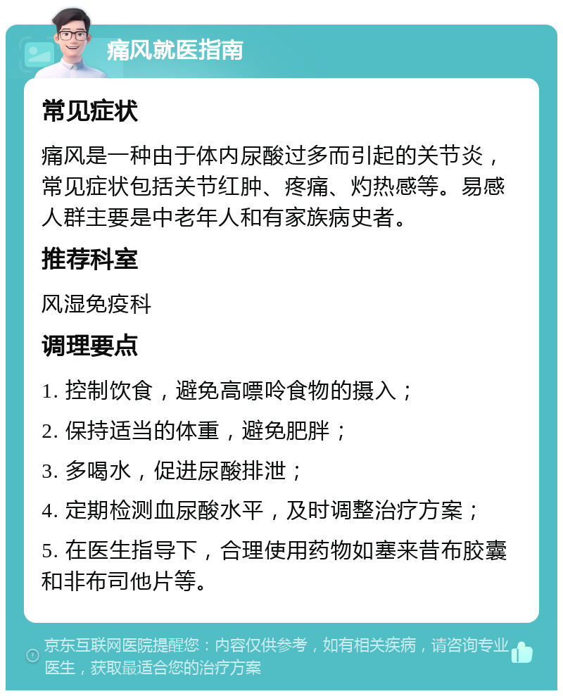 痛风就医指南 常见症状 痛风是一种由于体内尿酸过多而引起的关节炎，常见症状包括关节红肿、疼痛、灼热感等。易感人群主要是中老年人和有家族病史者。 推荐科室 风湿免疫科 调理要点 1. 控制饮食，避免高嘌呤食物的摄入； 2. 保持适当的体重，避免肥胖； 3. 多喝水，促进尿酸排泄； 4. 定期检测血尿酸水平，及时调整治疗方案； 5. 在医生指导下，合理使用药物如塞来昔布胶囊和非布司他片等。