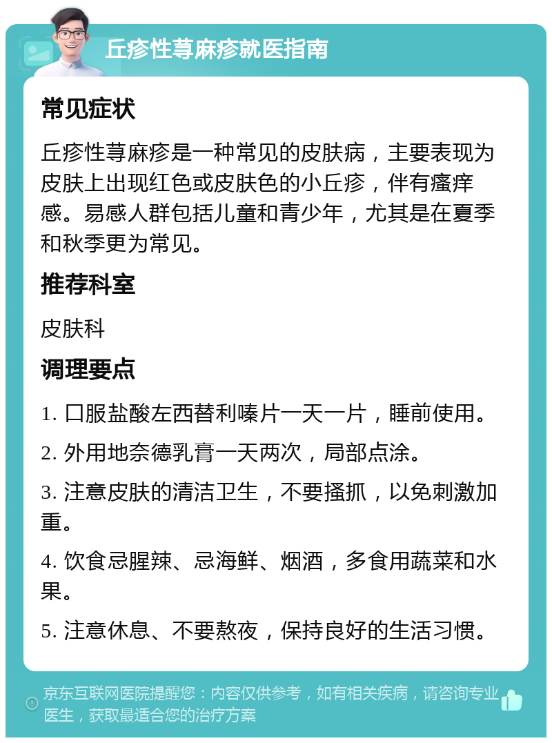 丘疹性荨麻疹就医指南 常见症状 丘疹性荨麻疹是一种常见的皮肤病，主要表现为皮肤上出现红色或皮肤色的小丘疹，伴有瘙痒感。易感人群包括儿童和青少年，尤其是在夏季和秋季更为常见。 推荐科室 皮肤科 调理要点 1. 口服盐酸左西替利嗪片一天一片，睡前使用。 2. 外用地奈德乳膏一天两次，局部点涂。 3. 注意皮肤的清洁卫生，不要搔抓，以免刺激加重。 4. 饮食忌腥辣、忌海鲜、烟酒，多食用蔬菜和水果。 5. 注意休息、不要熬夜，保持良好的生活习惯。