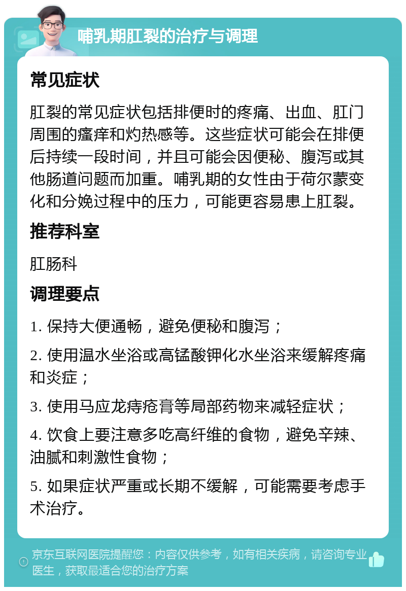 哺乳期肛裂的治疗与调理 常见症状 肛裂的常见症状包括排便时的疼痛、出血、肛门周围的瘙痒和灼热感等。这些症状可能会在排便后持续一段时间，并且可能会因便秘、腹泻或其他肠道问题而加重。哺乳期的女性由于荷尔蒙变化和分娩过程中的压力，可能更容易患上肛裂。 推荐科室 肛肠科 调理要点 1. 保持大便通畅，避免便秘和腹泻； 2. 使用温水坐浴或高锰酸钾化水坐浴来缓解疼痛和炎症； 3. 使用马应龙痔疮膏等局部药物来减轻症状； 4. 饮食上要注意多吃高纤维的食物，避免辛辣、油腻和刺激性食物； 5. 如果症状严重或长期不缓解，可能需要考虑手术治疗。