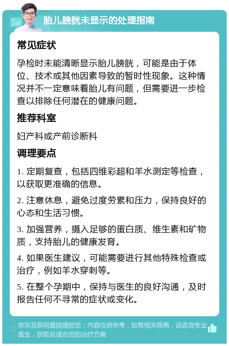 胎儿膀胱未显示的处理指南 常见症状 孕检时未能清晰显示胎儿膀胱，可能是由于体位、技术或其他因素导致的暂时性现象。这种情况并不一定意味着胎儿有问题，但需要进一步检查以排除任何潜在的健康问题。 推荐科室 妇产科或产前诊断科 调理要点 1. 定期复查，包括四维彩超和羊水测定等检查，以获取更准确的信息。 2. 注意休息，避免过度劳累和压力，保持良好的心态和生活习惯。 3. 加强营养，摄入足够的蛋白质、维生素和矿物质，支持胎儿的健康发育。 4. 如果医生建议，可能需要进行其他特殊检查或治疗，例如羊水穿刺等。 5. 在整个孕期中，保持与医生的良好沟通，及时报告任何不寻常的症状或变化。