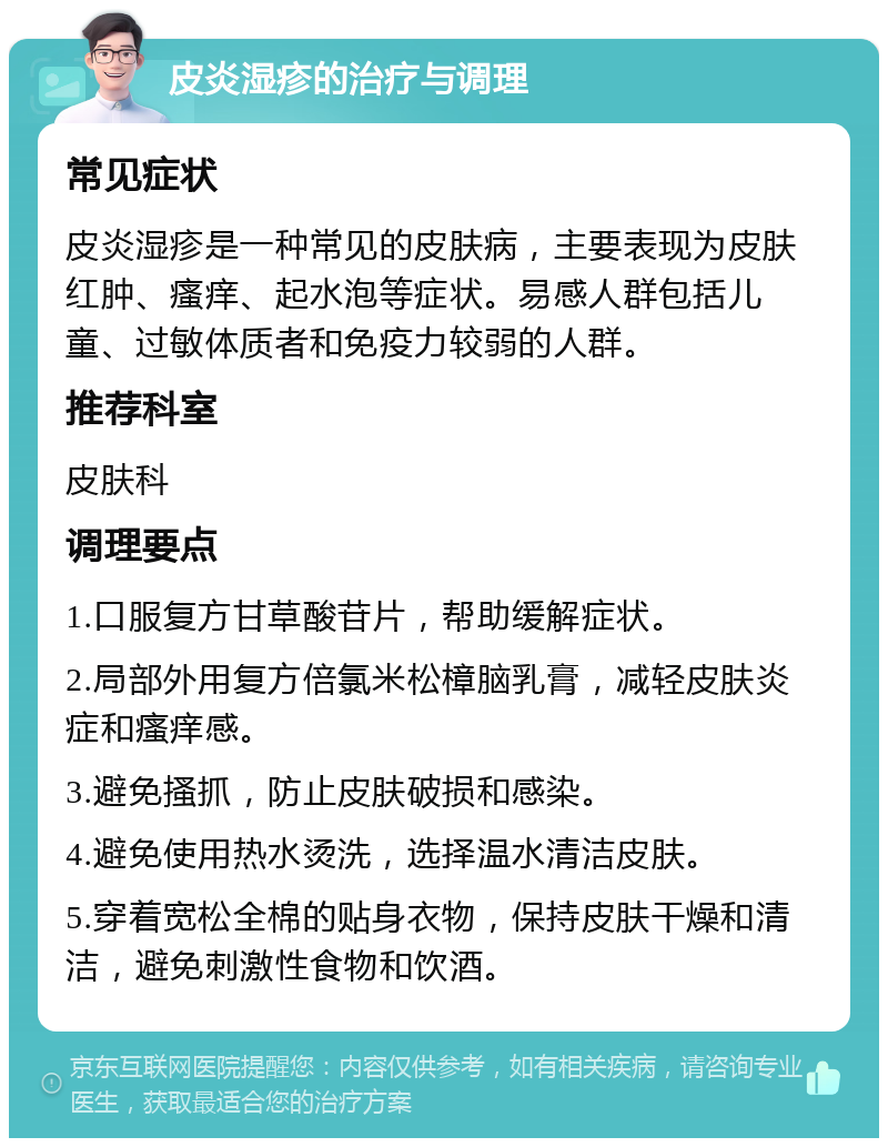 皮炎湿疹的治疗与调理 常见症状 皮炎湿疹是一种常见的皮肤病，主要表现为皮肤红肿、瘙痒、起水泡等症状。易感人群包括儿童、过敏体质者和免疫力较弱的人群。 推荐科室 皮肤科 调理要点 1.口服复方甘草酸苷片，帮助缓解症状。 2.局部外用复方倍氯米松樟脑乳膏，减轻皮肤炎症和瘙痒感。 3.避免搔抓，防止皮肤破损和感染。 4.避免使用热水烫洗，选择温水清洁皮肤。 5.穿着宽松全棉的贴身衣物，保持皮肤干燥和清洁，避免刺激性食物和饮酒。