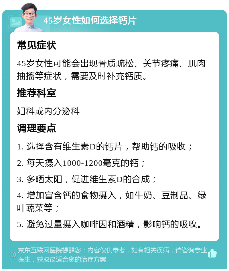 45岁女性如何选择钙片 常见症状 45岁女性可能会出现骨质疏松、关节疼痛、肌肉抽搐等症状，需要及时补充钙质。 推荐科室 妇科或内分泌科 调理要点 1. 选择含有维生素D的钙片，帮助钙的吸收； 2. 每天摄入1000-1200毫克的钙； 3. 多晒太阳，促进维生素D的合成； 4. 增加富含钙的食物摄入，如牛奶、豆制品、绿叶蔬菜等； 5. 避免过量摄入咖啡因和酒精，影响钙的吸收。