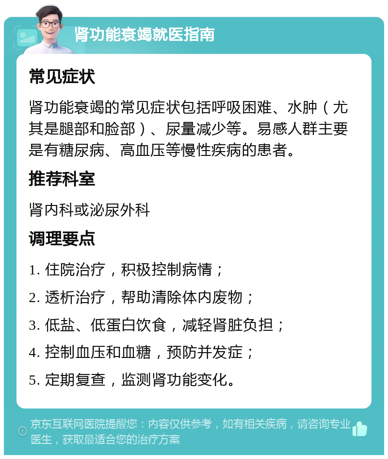 肾功能衰竭就医指南 常见症状 肾功能衰竭的常见症状包括呼吸困难、水肿（尤其是腿部和脸部）、尿量减少等。易感人群主要是有糖尿病、高血压等慢性疾病的患者。 推荐科室 肾内科或泌尿外科 调理要点 1. 住院治疗，积极控制病情； 2. 透析治疗，帮助清除体内废物； 3. 低盐、低蛋白饮食，减轻肾脏负担； 4. 控制血压和血糖，预防并发症； 5. 定期复查，监测肾功能变化。