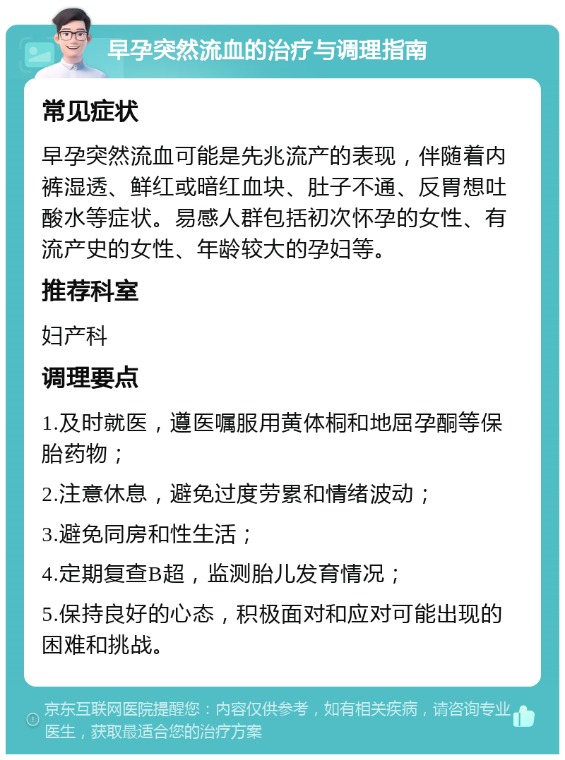 早孕突然流血的治疗与调理指南 常见症状 早孕突然流血可能是先兆流产的表现，伴随着内裤湿透、鲜红或暗红血块、肚子不通、反胃想吐酸水等症状。易感人群包括初次怀孕的女性、有流产史的女性、年龄较大的孕妇等。 推荐科室 妇产科 调理要点 1.及时就医，遵医嘱服用黄体桐和地屈孕酮等保胎药物； 2.注意休息，避免过度劳累和情绪波动； 3.避免同房和性生活； 4.定期复查B超，监测胎儿发育情况； 5.保持良好的心态，积极面对和应对可能出现的困难和挑战。