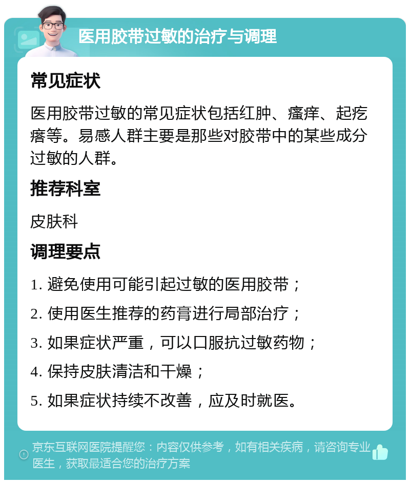 医用胶带过敏的治疗与调理 常见症状 医用胶带过敏的常见症状包括红肿、瘙痒、起疙瘩等。易感人群主要是那些对胶带中的某些成分过敏的人群。 推荐科室 皮肤科 调理要点 1. 避免使用可能引起过敏的医用胶带； 2. 使用医生推荐的药膏进行局部治疗； 3. 如果症状严重，可以口服抗过敏药物； 4. 保持皮肤清洁和干燥； 5. 如果症状持续不改善，应及时就医。