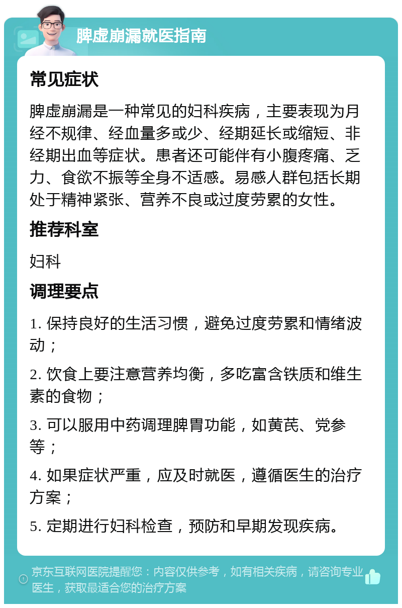 脾虚崩漏就医指南 常见症状 脾虚崩漏是一种常见的妇科疾病，主要表现为月经不规律、经血量多或少、经期延长或缩短、非经期出血等症状。患者还可能伴有小腹疼痛、乏力、食欲不振等全身不适感。易感人群包括长期处于精神紧张、营养不良或过度劳累的女性。 推荐科室 妇科 调理要点 1. 保持良好的生活习惯，避免过度劳累和情绪波动； 2. 饮食上要注意营养均衡，多吃富含铁质和维生素的食物； 3. 可以服用中药调理脾胃功能，如黄芪、党参等； 4. 如果症状严重，应及时就医，遵循医生的治疗方案； 5. 定期进行妇科检查，预防和早期发现疾病。