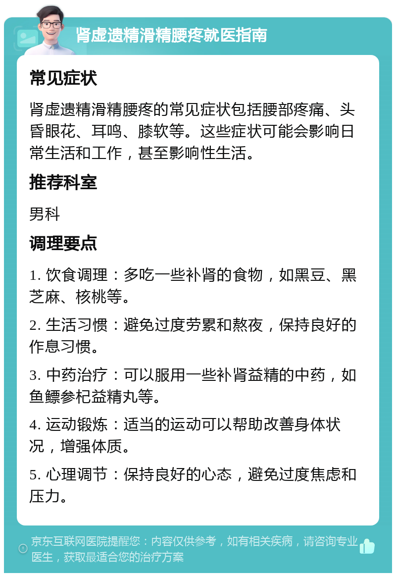 肾虚遗精滑精腰疼就医指南 常见症状 肾虚遗精滑精腰疼的常见症状包括腰部疼痛、头昏眼花、耳鸣、膝软等。这些症状可能会影响日常生活和工作，甚至影响性生活。 推荐科室 男科 调理要点 1. 饮食调理：多吃一些补肾的食物，如黑豆、黑芝麻、核桃等。 2. 生活习惯：避免过度劳累和熬夜，保持良好的作息习惯。 3. 中药治疗：可以服用一些补肾益精的中药，如鱼鳔参杞益精丸等。 4. 运动锻炼：适当的运动可以帮助改善身体状况，增强体质。 5. 心理调节：保持良好的心态，避免过度焦虑和压力。