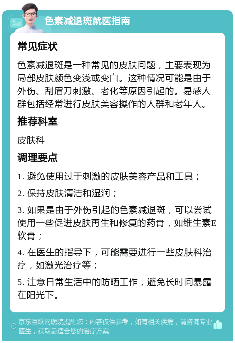 色素减退斑就医指南 常见症状 色素减退斑是一种常见的皮肤问题，主要表现为局部皮肤颜色变浅或变白。这种情况可能是由于外伤、刮眉刀刺激、老化等原因引起的。易感人群包括经常进行皮肤美容操作的人群和老年人。 推荐科室 皮肤科 调理要点 1. 避免使用过于刺激的皮肤美容产品和工具； 2. 保持皮肤清洁和湿润； 3. 如果是由于外伤引起的色素减退斑，可以尝试使用一些促进皮肤再生和修复的药膏，如维生素E软膏； 4. 在医生的指导下，可能需要进行一些皮肤科治疗，如激光治疗等； 5. 注意日常生活中的防晒工作，避免长时间暴露在阳光下。