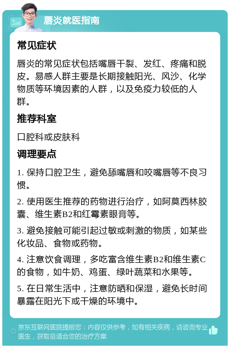 唇炎就医指南 常见症状 唇炎的常见症状包括嘴唇干裂、发红、疼痛和脱皮。易感人群主要是长期接触阳光、风沙、化学物质等环境因素的人群，以及免疫力较低的人群。 推荐科室 口腔科或皮肤科 调理要点 1. 保持口腔卫生，避免舔嘴唇和咬嘴唇等不良习惯。 2. 使用医生推荐的药物进行治疗，如阿莫西林胶囊、维生素B2和红霉素眼膏等。 3. 避免接触可能引起过敏或刺激的物质，如某些化妆品、食物或药物。 4. 注意饮食调理，多吃富含维生素B2和维生素C的食物，如牛奶、鸡蛋、绿叶蔬菜和水果等。 5. 在日常生活中，注意防晒和保湿，避免长时间暴露在阳光下或干燥的环境中。