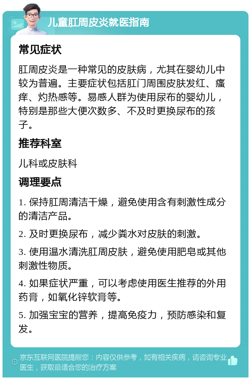 儿童肛周皮炎就医指南 常见症状 肛周皮炎是一种常见的皮肤病，尤其在婴幼儿中较为普遍。主要症状包括肛门周围皮肤发红、瘙痒、灼热感等。易感人群为使用尿布的婴幼儿，特别是那些大便次数多、不及时更换尿布的孩子。 推荐科室 儿科或皮肤科 调理要点 1. 保持肛周清洁干燥，避免使用含有刺激性成分的清洁产品。 2. 及时更换尿布，减少粪水对皮肤的刺激。 3. 使用温水清洗肛周皮肤，避免使用肥皂或其他刺激性物质。 4. 如果症状严重，可以考虑使用医生推荐的外用药膏，如氧化锌软膏等。 5. 加强宝宝的营养，提高免疫力，预防感染和复发。