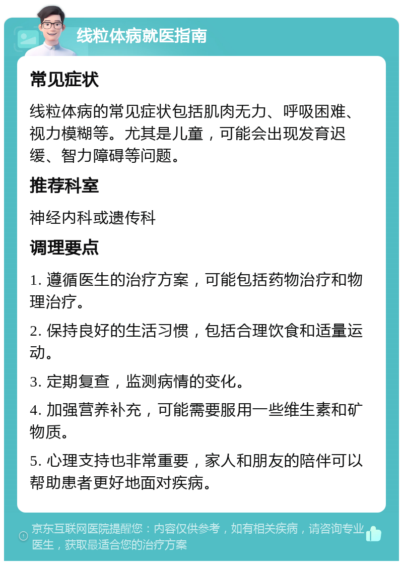 线粒体病就医指南 常见症状 线粒体病的常见症状包括肌肉无力、呼吸困难、视力模糊等。尤其是儿童，可能会出现发育迟缓、智力障碍等问题。 推荐科室 神经内科或遗传科 调理要点 1. 遵循医生的治疗方案，可能包括药物治疗和物理治疗。 2. 保持良好的生活习惯，包括合理饮食和适量运动。 3. 定期复查，监测病情的变化。 4. 加强营养补充，可能需要服用一些维生素和矿物质。 5. 心理支持也非常重要，家人和朋友的陪伴可以帮助患者更好地面对疾病。