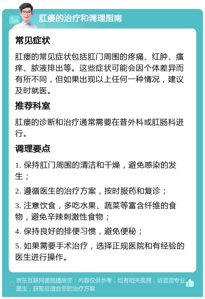 肛瘘的治疗和调理指南 常见症状 肛瘘的常见症状包括肛门周围的疼痛、红肿、瘙痒、脓液排出等。这些症状可能会因个体差异而有所不同，但如果出现以上任何一种情况，建议及时就医。 推荐科室 肛瘘的诊断和治疗通常需要在普外科或肛肠科进行。 调理要点 1. 保持肛门周围的清洁和干燥，避免感染的发生； 2. 遵循医生的治疗方案，按时服药和复诊； 3. 注意饮食，多吃水果、蔬菜等富含纤维的食物，避免辛辣刺激性食物； 4. 保持良好的排便习惯，避免便秘； 5. 如果需要手术治疗，选择正规医院和有经验的医生进行操作。