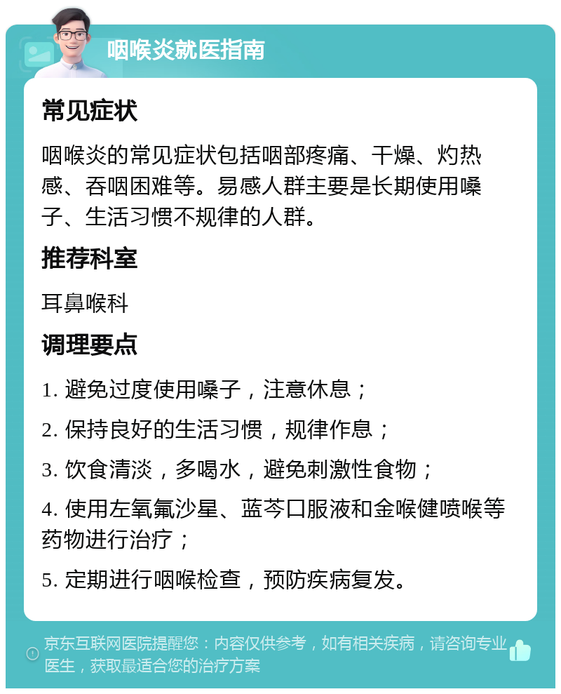 咽喉炎就医指南 常见症状 咽喉炎的常见症状包括咽部疼痛、干燥、灼热感、吞咽困难等。易感人群主要是长期使用嗓子、生活习惯不规律的人群。 推荐科室 耳鼻喉科 调理要点 1. 避免过度使用嗓子，注意休息； 2. 保持良好的生活习惯，规律作息； 3. 饮食清淡，多喝水，避免刺激性食物； 4. 使用左氧氟沙星、蓝芩口服液和金喉健喷喉等药物进行治疗； 5. 定期进行咽喉检查，预防疾病复发。