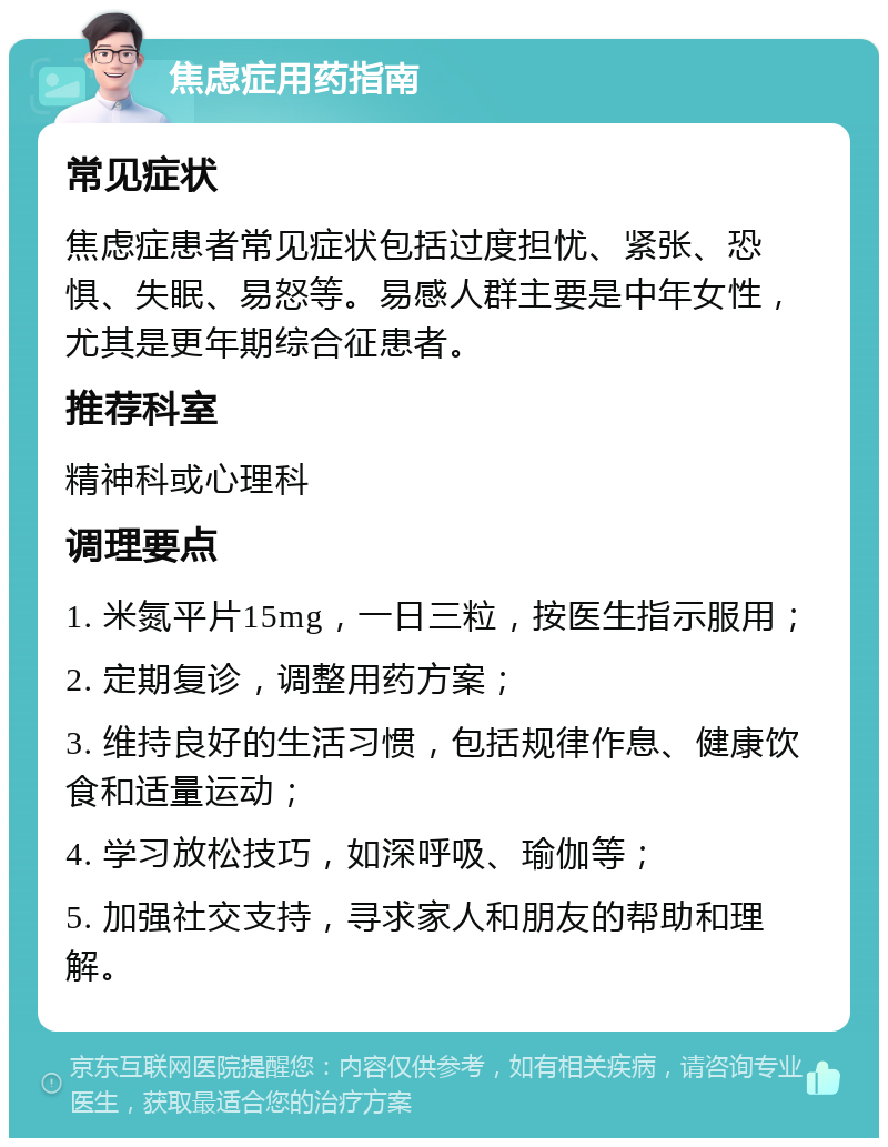 焦虑症用药指南 常见症状 焦虑症患者常见症状包括过度担忧、紧张、恐惧、失眠、易怒等。易感人群主要是中年女性，尤其是更年期综合征患者。 推荐科室 精神科或心理科 调理要点 1. 米氮平片15mg，一日三粒，按医生指示服用； 2. 定期复诊，调整用药方案； 3. 维持良好的生活习惯，包括规律作息、健康饮食和适量运动； 4. 学习放松技巧，如深呼吸、瑜伽等； 5. 加强社交支持，寻求家人和朋友的帮助和理解。