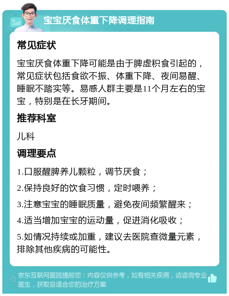 宝宝厌食体重下降调理指南 常见症状 宝宝厌食体重下降可能是由于脾虚积食引起的，常见症状包括食欲不振、体重下降、夜间易醒、睡眠不踏实等。易感人群主要是11个月左右的宝宝，特别是在长牙期间。 推荐科室 儿科 调理要点 1.口服醒脾养儿颗粒，调节厌食； 2.保持良好的饮食习惯，定时喂养； 3.注意宝宝的睡眠质量，避免夜间频繁醒来； 4.适当增加宝宝的运动量，促进消化吸收； 5.如情况持续或加重，建议去医院查微量元素，排除其他疾病的可能性。