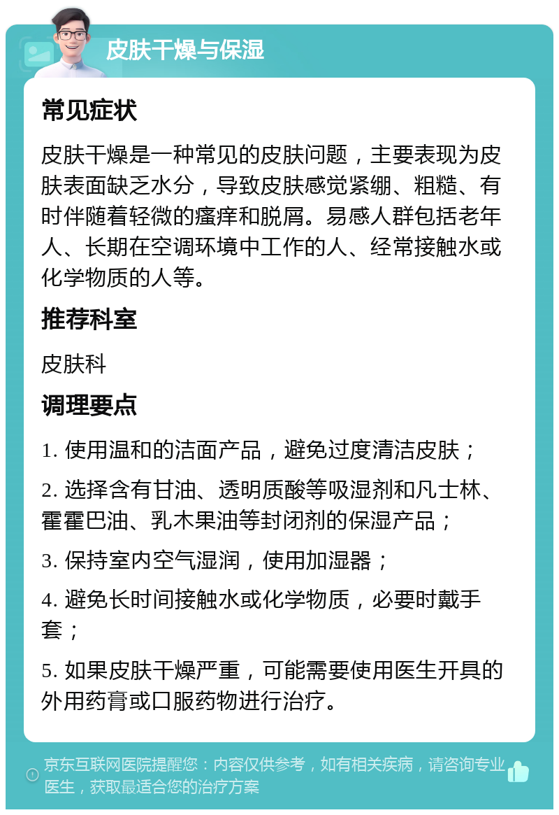 皮肤干燥与保湿 常见症状 皮肤干燥是一种常见的皮肤问题，主要表现为皮肤表面缺乏水分，导致皮肤感觉紧绷、粗糙、有时伴随着轻微的瘙痒和脱屑。易感人群包括老年人、长期在空调环境中工作的人、经常接触水或化学物质的人等。 推荐科室 皮肤科 调理要点 1. 使用温和的洁面产品，避免过度清洁皮肤； 2. 选择含有甘油、透明质酸等吸湿剂和凡士林、霍霍巴油、乳木果油等封闭剂的保湿产品； 3. 保持室内空气湿润，使用加湿器； 4. 避免长时间接触水或化学物质，必要时戴手套； 5. 如果皮肤干燥严重，可能需要使用医生开具的外用药膏或口服药物进行治疗。