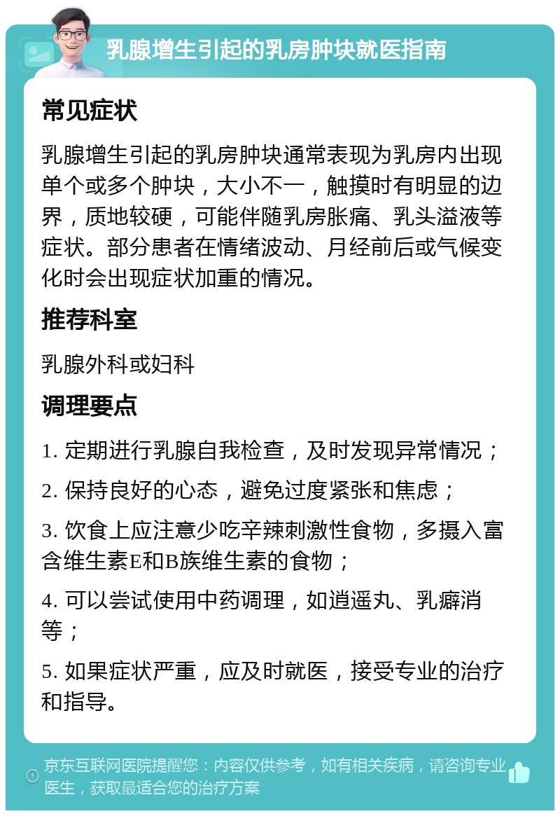 乳腺增生引起的乳房肿块就医指南 常见症状 乳腺增生引起的乳房肿块通常表现为乳房内出现单个或多个肿块，大小不一，触摸时有明显的边界，质地较硬，可能伴随乳房胀痛、乳头溢液等症状。部分患者在情绪波动、月经前后或气候变化时会出现症状加重的情况。 推荐科室 乳腺外科或妇科 调理要点 1. 定期进行乳腺自我检查，及时发现异常情况； 2. 保持良好的心态，避免过度紧张和焦虑； 3. 饮食上应注意少吃辛辣刺激性食物，多摄入富含维生素E和B族维生素的食物； 4. 可以尝试使用中药调理，如逍遥丸、乳癖消等； 5. 如果症状严重，应及时就医，接受专业的治疗和指导。