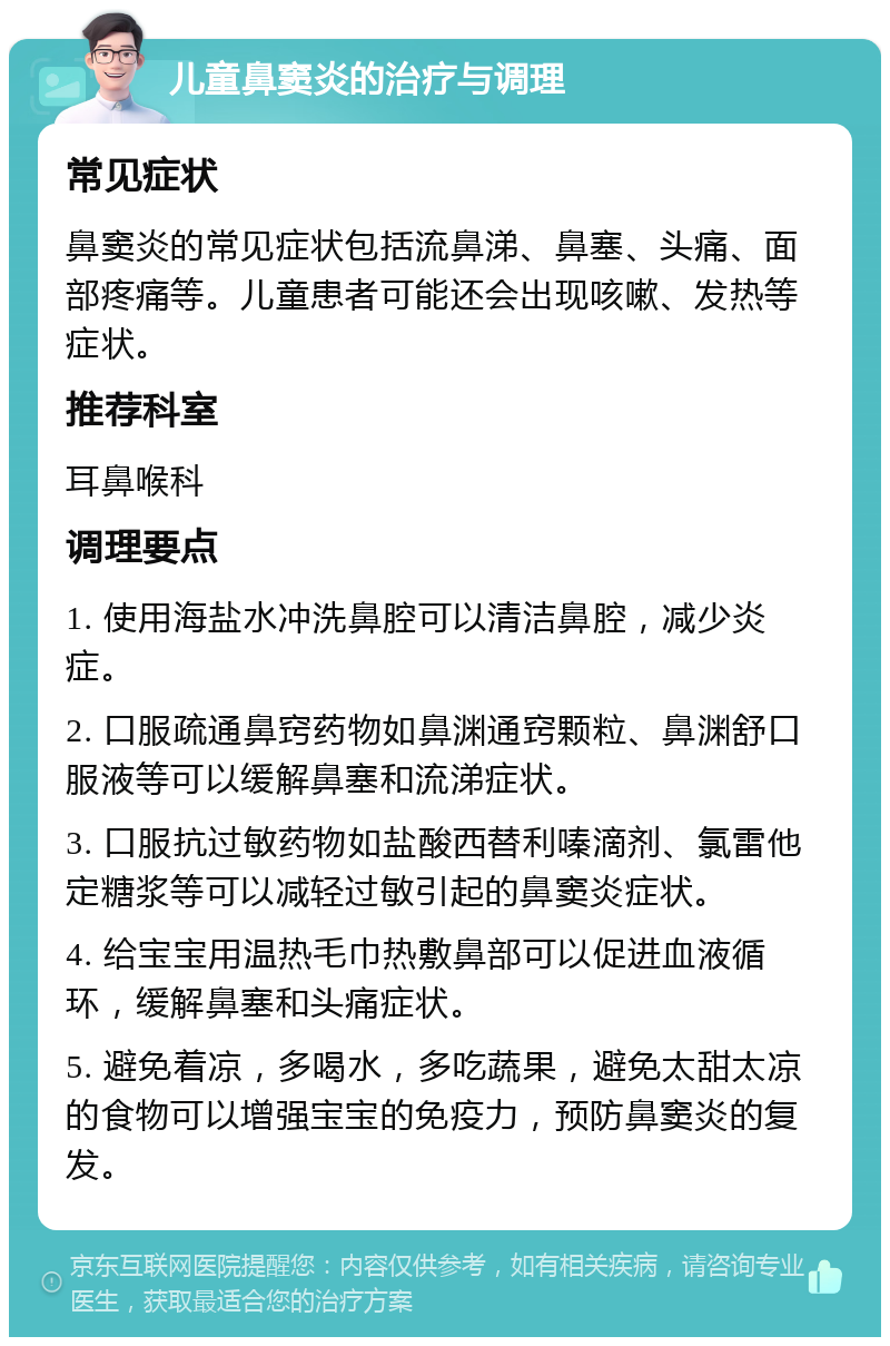 儿童鼻窦炎的治疗与调理 常见症状 鼻窦炎的常见症状包括流鼻涕、鼻塞、头痛、面部疼痛等。儿童患者可能还会出现咳嗽、发热等症状。 推荐科室 耳鼻喉科 调理要点 1. 使用海盐水冲洗鼻腔可以清洁鼻腔，减少炎症。 2. 口服疏通鼻窍药物如鼻渊通窍颗粒、鼻渊舒口服液等可以缓解鼻塞和流涕症状。 3. 口服抗过敏药物如盐酸西替利嗪滴剂、氯雷他定糖浆等可以减轻过敏引起的鼻窦炎症状。 4. 给宝宝用温热毛巾热敷鼻部可以促进血液循环，缓解鼻塞和头痛症状。 5. 避免着凉，多喝水，多吃蔬果，避免太甜太凉的食物可以增强宝宝的免疫力，预防鼻窦炎的复发。