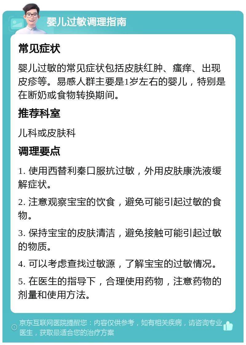 婴儿过敏调理指南 常见症状 婴儿过敏的常见症状包括皮肤红肿、瘙痒、出现皮疹等。易感人群主要是1岁左右的婴儿，特别是在断奶或食物转换期间。 推荐科室 儿科或皮肤科 调理要点 1. 使用西替利秦口服抗过敏，外用皮肤康洗液缓解症状。 2. 注意观察宝宝的饮食，避免可能引起过敏的食物。 3. 保持宝宝的皮肤清洁，避免接触可能引起过敏的物质。 4. 可以考虑查找过敏源，了解宝宝的过敏情况。 5. 在医生的指导下，合理使用药物，注意药物的剂量和使用方法。