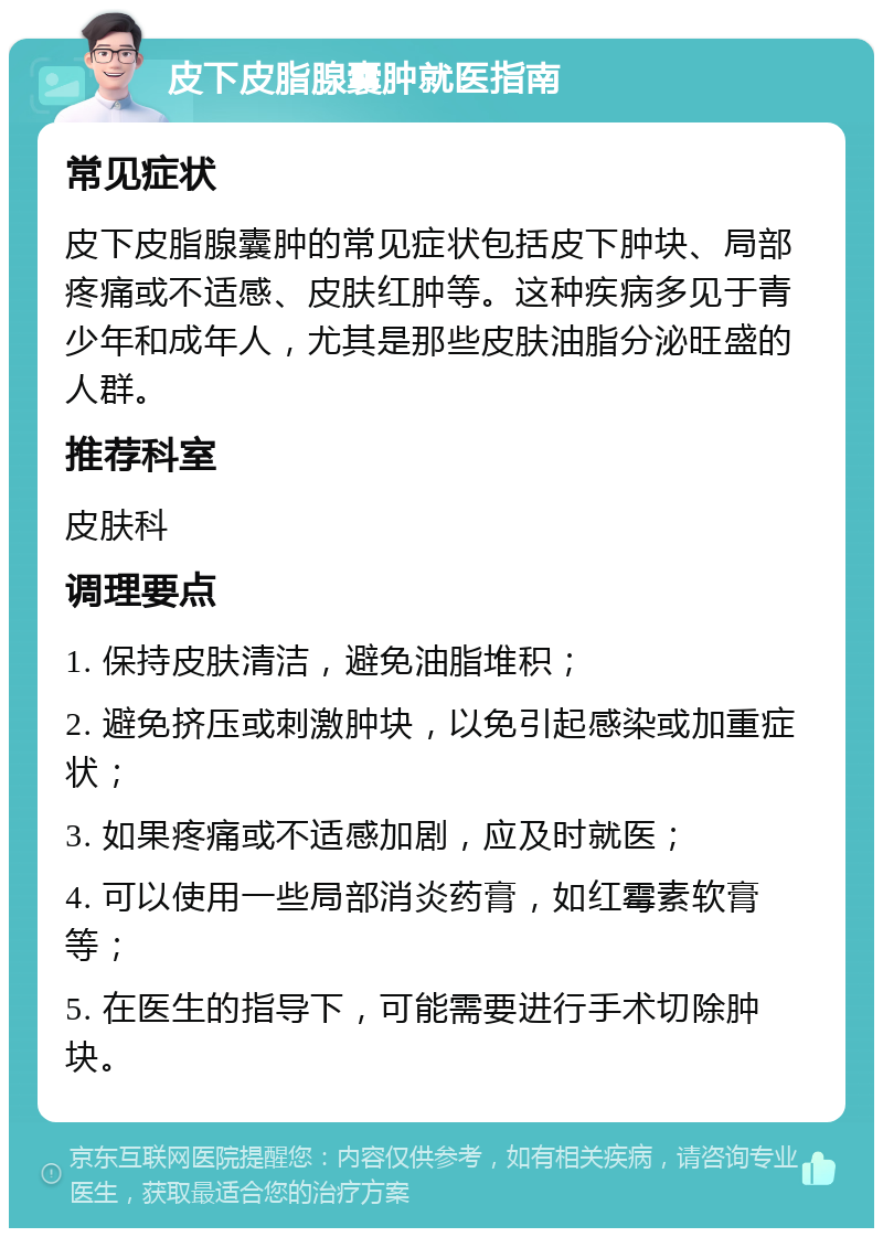 皮下皮脂腺囊肿就医指南 常见症状 皮下皮脂腺囊肿的常见症状包括皮下肿块、局部疼痛或不适感、皮肤红肿等。这种疾病多见于青少年和成年人，尤其是那些皮肤油脂分泌旺盛的人群。 推荐科室 皮肤科 调理要点 1. 保持皮肤清洁，避免油脂堆积； 2. 避免挤压或刺激肿块，以免引起感染或加重症状； 3. 如果疼痛或不适感加剧，应及时就医； 4. 可以使用一些局部消炎药膏，如红霉素软膏等； 5. 在医生的指导下，可能需要进行手术切除肿块。