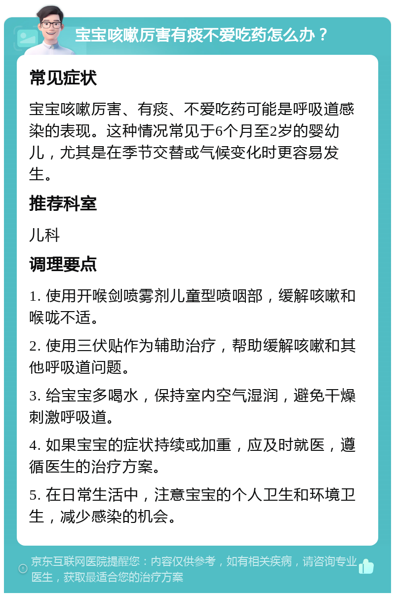 宝宝咳嗽厉害有痰不爱吃药怎么办？ 常见症状 宝宝咳嗽厉害、有痰、不爱吃药可能是呼吸道感染的表现。这种情况常见于6个月至2岁的婴幼儿，尤其是在季节交替或气候变化时更容易发生。 推荐科室 儿科 调理要点 1. 使用开喉剑喷雾剂儿童型喷咽部，缓解咳嗽和喉咙不适。 2. 使用三伏贴作为辅助治疗，帮助缓解咳嗽和其他呼吸道问题。 3. 给宝宝多喝水，保持室内空气湿润，避免干燥刺激呼吸道。 4. 如果宝宝的症状持续或加重，应及时就医，遵循医生的治疗方案。 5. 在日常生活中，注意宝宝的个人卫生和环境卫生，减少感染的机会。