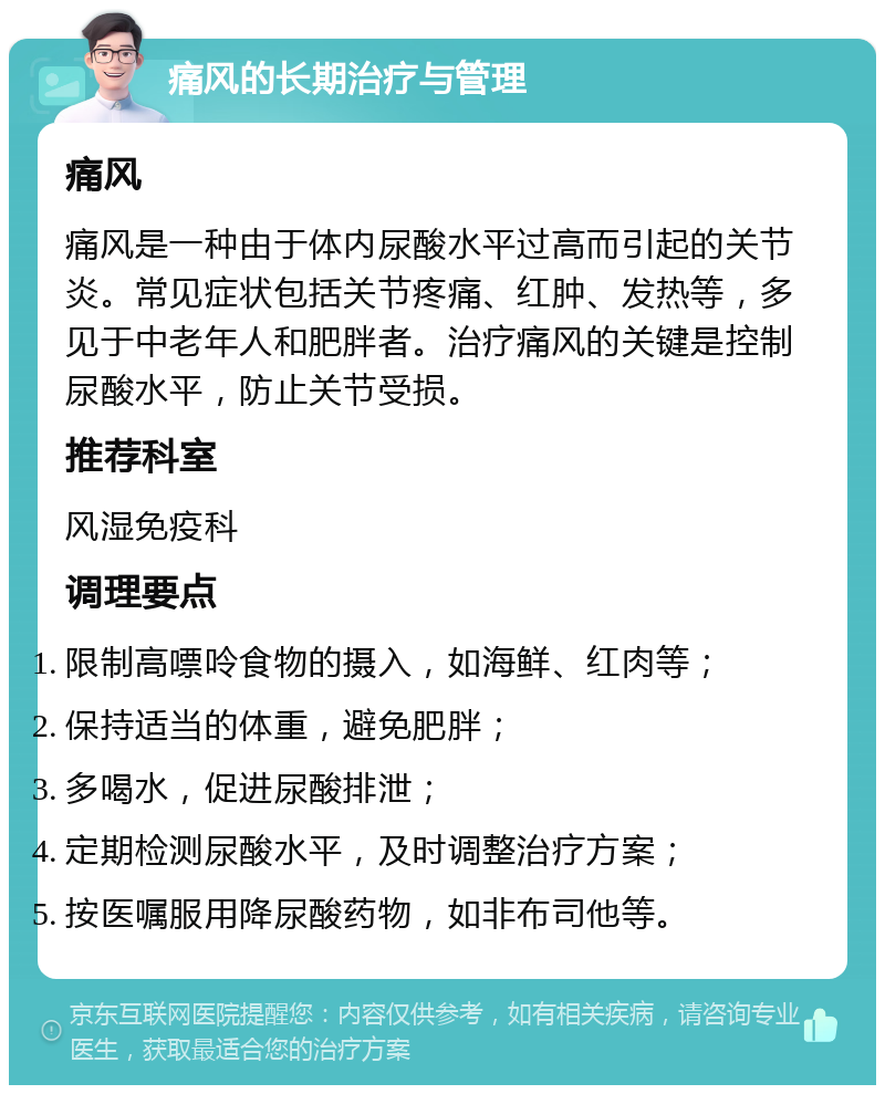 痛风的长期治疗与管理 痛风 痛风是一种由于体内尿酸水平过高而引起的关节炎。常见症状包括关节疼痛、红肿、发热等，多见于中老年人和肥胖者。治疗痛风的关键是控制尿酸水平，防止关节受损。 推荐科室 风湿免疫科 调理要点 限制高嘌呤食物的摄入，如海鲜、红肉等； 保持适当的体重，避免肥胖； 多喝水，促进尿酸排泄； 定期检测尿酸水平，及时调整治疗方案； 按医嘱服用降尿酸药物，如非布司他等。