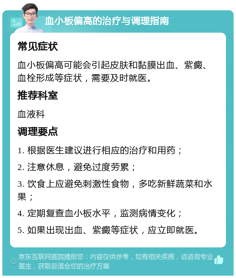 血小板偏高的治疗与调理指南 常见症状 血小板偏高可能会引起皮肤和黏膜出血、紫癜、血栓形成等症状，需要及时就医。 推荐科室 血液科 调理要点 1. 根据医生建议进行相应的治疗和用药； 2. 注意休息，避免过度劳累； 3. 饮食上应避免刺激性食物，多吃新鲜蔬菜和水果； 4. 定期复查血小板水平，监测病情变化； 5. 如果出现出血、紫癜等症状，应立即就医。