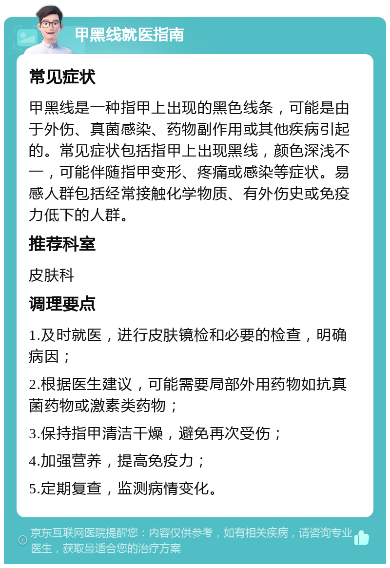 甲黑线就医指南 常见症状 甲黑线是一种指甲上出现的黑色线条，可能是由于外伤、真菌感染、药物副作用或其他疾病引起的。常见症状包括指甲上出现黑线，颜色深浅不一，可能伴随指甲变形、疼痛或感染等症状。易感人群包括经常接触化学物质、有外伤史或免疫力低下的人群。 推荐科室 皮肤科 调理要点 1.及时就医，进行皮肤镜检和必要的检查，明确病因； 2.根据医生建议，可能需要局部外用药物如抗真菌药物或激素类药物； 3.保持指甲清洁干燥，避免再次受伤； 4.加强营养，提高免疫力； 5.定期复查，监测病情变化。