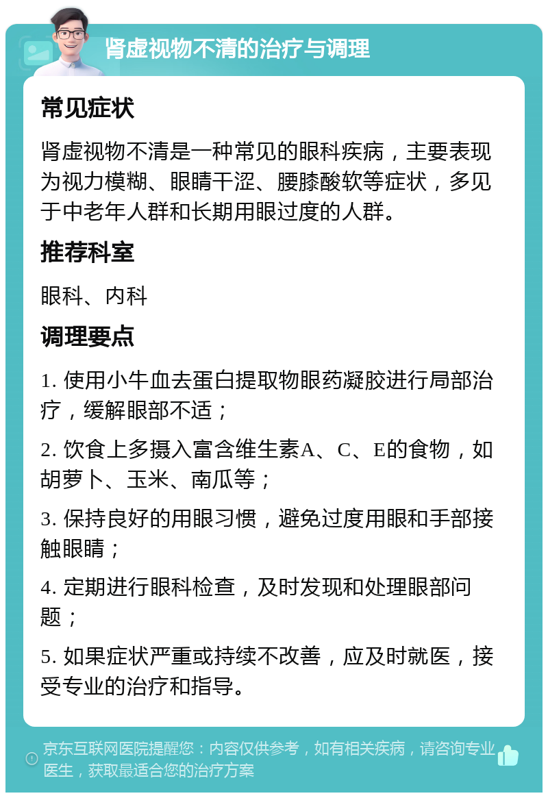 肾虚视物不清的治疗与调理 常见症状 肾虚视物不清是一种常见的眼科疾病，主要表现为视力模糊、眼睛干涩、腰膝酸软等症状，多见于中老年人群和长期用眼过度的人群。 推荐科室 眼科、内科 调理要点 1. 使用小牛血去蛋白提取物眼药凝胶进行局部治疗，缓解眼部不适； 2. 饮食上多摄入富含维生素A、C、E的食物，如胡萝卜、玉米、南瓜等； 3. 保持良好的用眼习惯，避免过度用眼和手部接触眼睛； 4. 定期进行眼科检查，及时发现和处理眼部问题； 5. 如果症状严重或持续不改善，应及时就医，接受专业的治疗和指导。