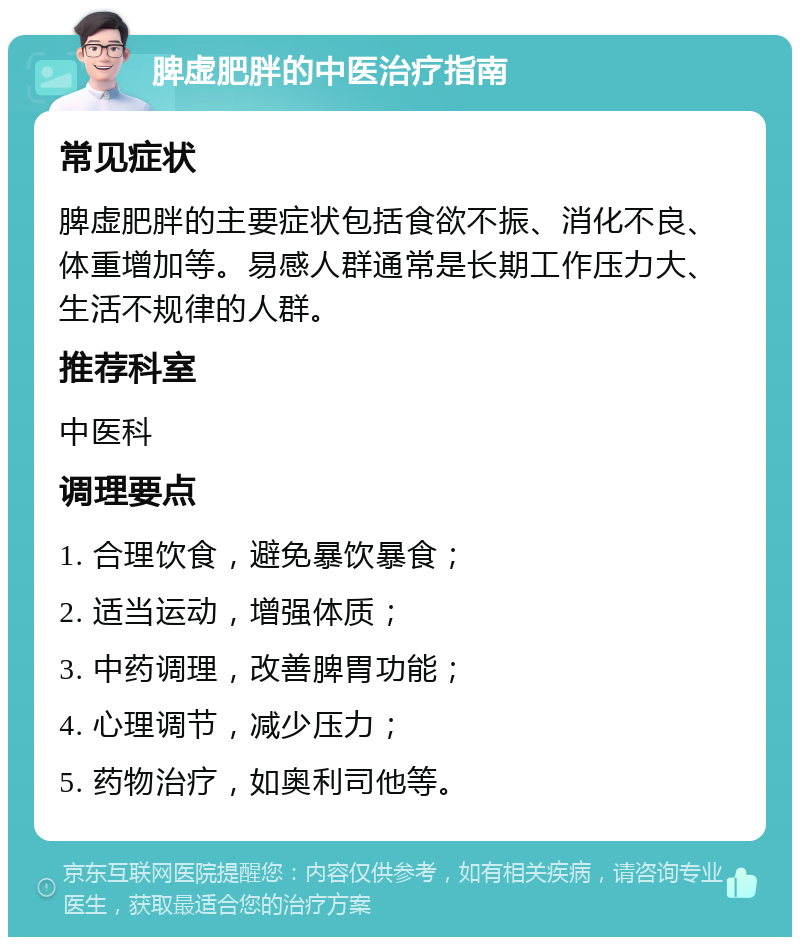 脾虚肥胖的中医治疗指南 常见症状 脾虚肥胖的主要症状包括食欲不振、消化不良、体重增加等。易感人群通常是长期工作压力大、生活不规律的人群。 推荐科室 中医科 调理要点 1. 合理饮食，避免暴饮暴食； 2. 适当运动，增强体质； 3. 中药调理，改善脾胃功能； 4. 心理调节，减少压力； 5. 药物治疗，如奥利司他等。