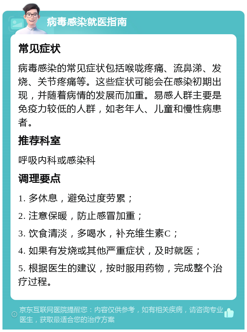 病毒感染就医指南 常见症状 病毒感染的常见症状包括喉咙疼痛、流鼻涕、发烧、关节疼痛等。这些症状可能会在感染初期出现，并随着病情的发展而加重。易感人群主要是免疫力较低的人群，如老年人、儿童和慢性病患者。 推荐科室 呼吸内科或感染科 调理要点 1. 多休息，避免过度劳累； 2. 注意保暖，防止感冒加重； 3. 饮食清淡，多喝水，补充维生素C； 4. 如果有发烧或其他严重症状，及时就医； 5. 根据医生的建议，按时服用药物，完成整个治疗过程。