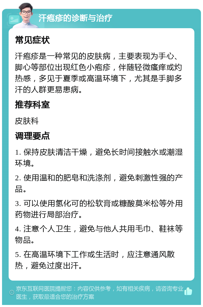 汗疱疹的诊断与治疗 常见症状 汗疱疹是一种常见的皮肤病，主要表现为手心、脚心等部位出现红色小疱疹，伴随轻微瘙痒或灼热感，多见于夏季或高温环境下，尤其是手脚多汗的人群更易患病。 推荐科室 皮肤科 调理要点 1. 保持皮肤清洁干燥，避免长时间接触水或潮湿环境。 2. 使用温和的肥皂和洗涤剂，避免刺激性强的产品。 3. 可以使用氢化可的松软膏或糠酸莫米松等外用药物进行局部治疗。 4. 注意个人卫生，避免与他人共用毛巾、鞋袜等物品。 5. 在高温环境下工作或生活时，应注意通风散热，避免过度出汗。