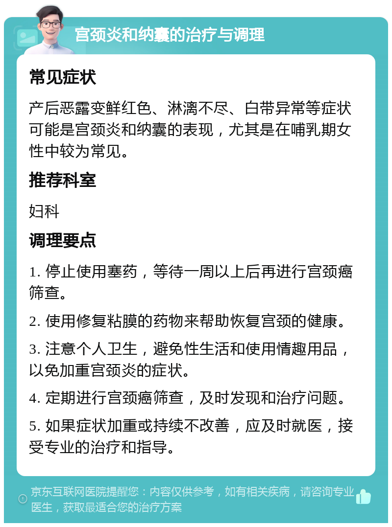 宫颈炎和纳囊的治疗与调理 常见症状 产后恶露变鲜红色、淋漓不尽、白带异常等症状可能是宫颈炎和纳囊的表现，尤其是在哺乳期女性中较为常见。 推荐科室 妇科 调理要点 1. 停止使用塞药，等待一周以上后再进行宫颈癌筛查。 2. 使用修复粘膜的药物来帮助恢复宫颈的健康。 3. 注意个人卫生，避免性生活和使用情趣用品，以免加重宫颈炎的症状。 4. 定期进行宫颈癌筛查，及时发现和治疗问题。 5. 如果症状加重或持续不改善，应及时就医，接受专业的治疗和指导。